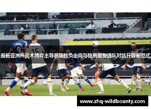 最新亚洲杯战术博弈主导赛场胜负走向与格局重塑强队对抗升级新范式