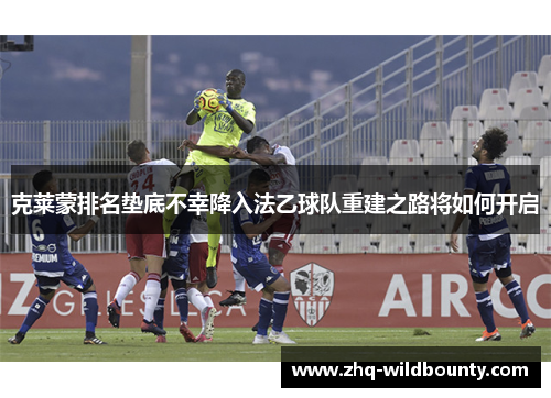 克莱蒙排名垫底不幸降入法乙球队重建之路将如何开启 克莱蒙排名垫底不幸降入法乙球队重建之路将如何开启