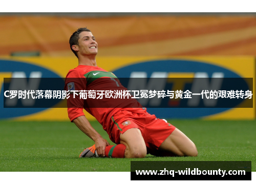 C罗时代落幕阴影下葡萄牙欧洲杯卫冕梦碎与黄金一代的艰难转身