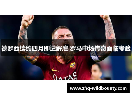 德罗西续约四月即遭解雇 罗马中场传奇面临考验