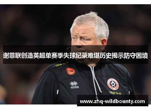谢菲联创造英超单赛季失球纪录难堪历史揭示防守困境 谢菲联创造英超单赛季失球纪录难堪历史揭示防守困境